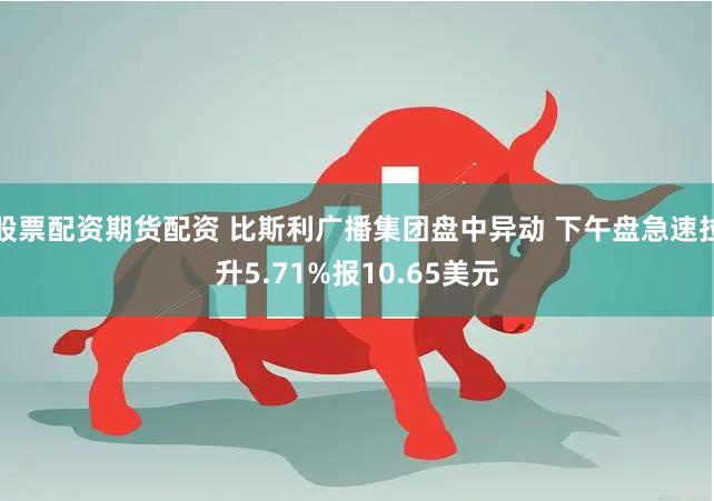 股票配资期货配资 比斯利广播集团盘中异动 下午盘急速拉升5.71%报10.65美元