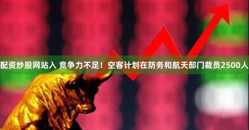 配资炒股网站入 竞争力不足！空客计划在防务和航天部门裁员2500人
