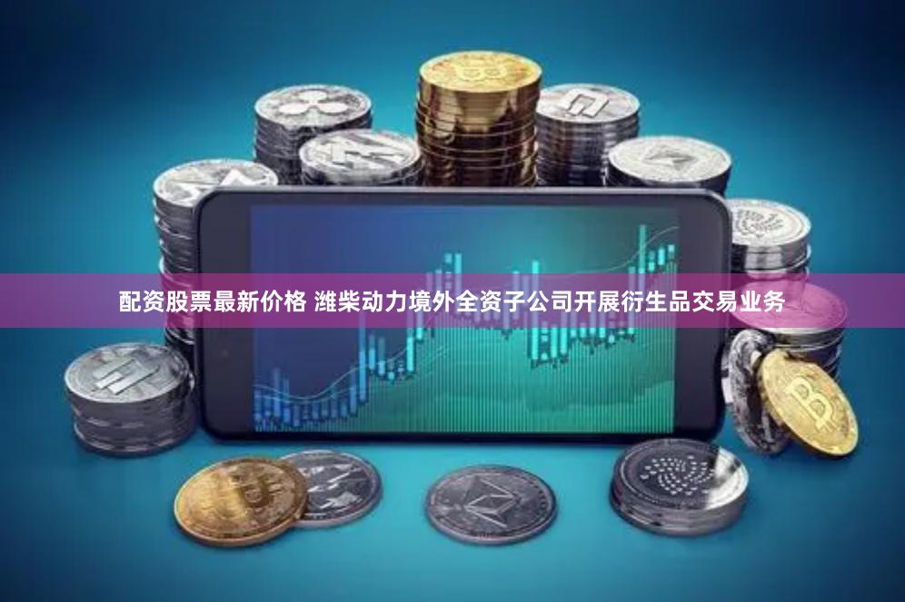 配资股票最新价格 潍柴动力境外全资子公司开展衍生品交易业务