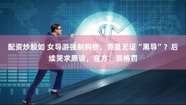 配资炒股如 女导游强制购物，竟是无证“黑导”？后续哭求原谅，官方：顶格罚