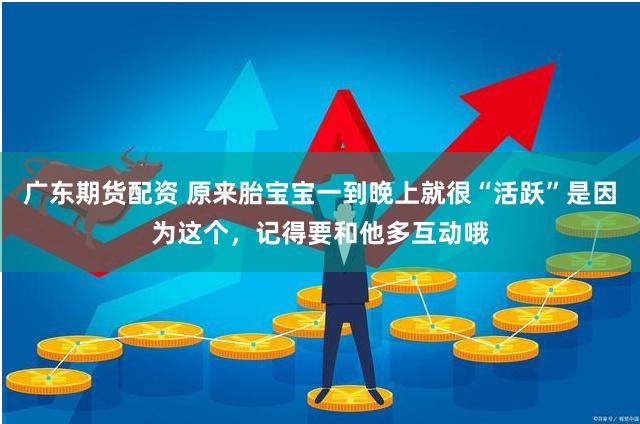 广东期货配资 原来胎宝宝一到晚上就很“活跃”是因为这个，记得要和他多互动哦