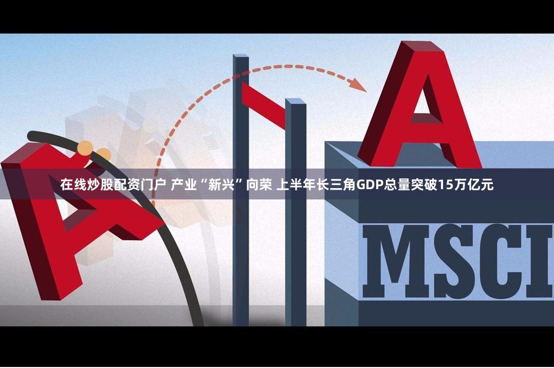 在线炒股配资门户 产业“新兴”向荣 上半年长三角GDP总量突破15万亿元