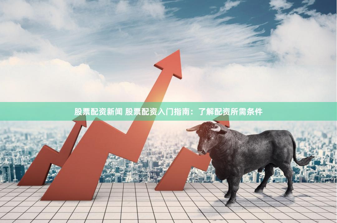 股票配资新闻 股票配资入门指南：了解配资所需条件