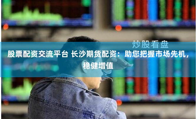 股票配资交流平台 长沙期货配资：助您把握市场先机，稳健增值