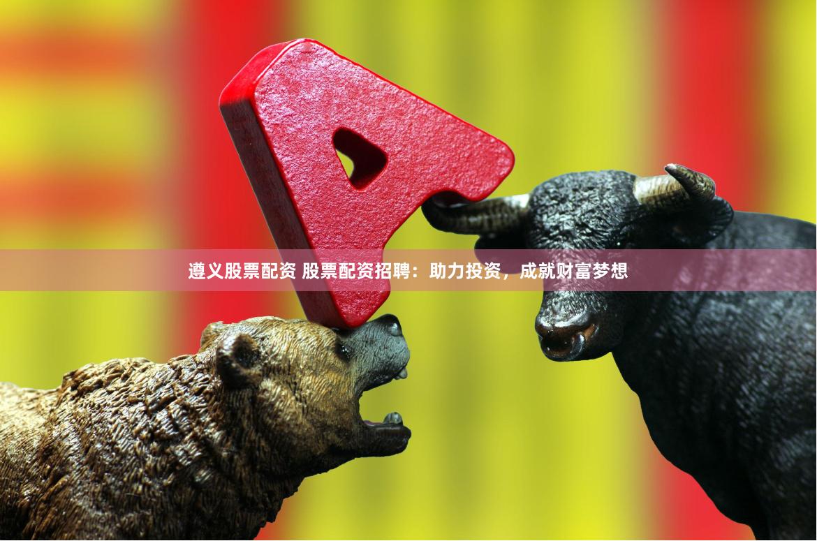 遵义股票配资 股票配资招聘：助力投资，成就财富梦想