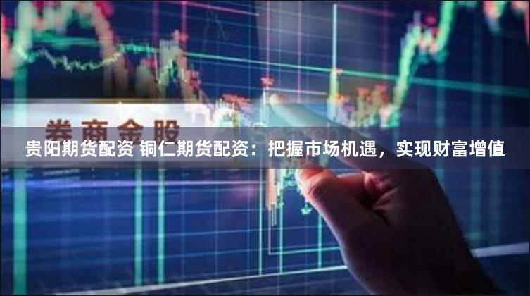 贵阳期货配资 铜仁期货配资：把握市场机遇，实现财富增值