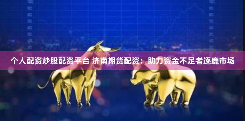 个人配资炒股配资平台 济南期货配资：助力资金不足者逐鹿市场