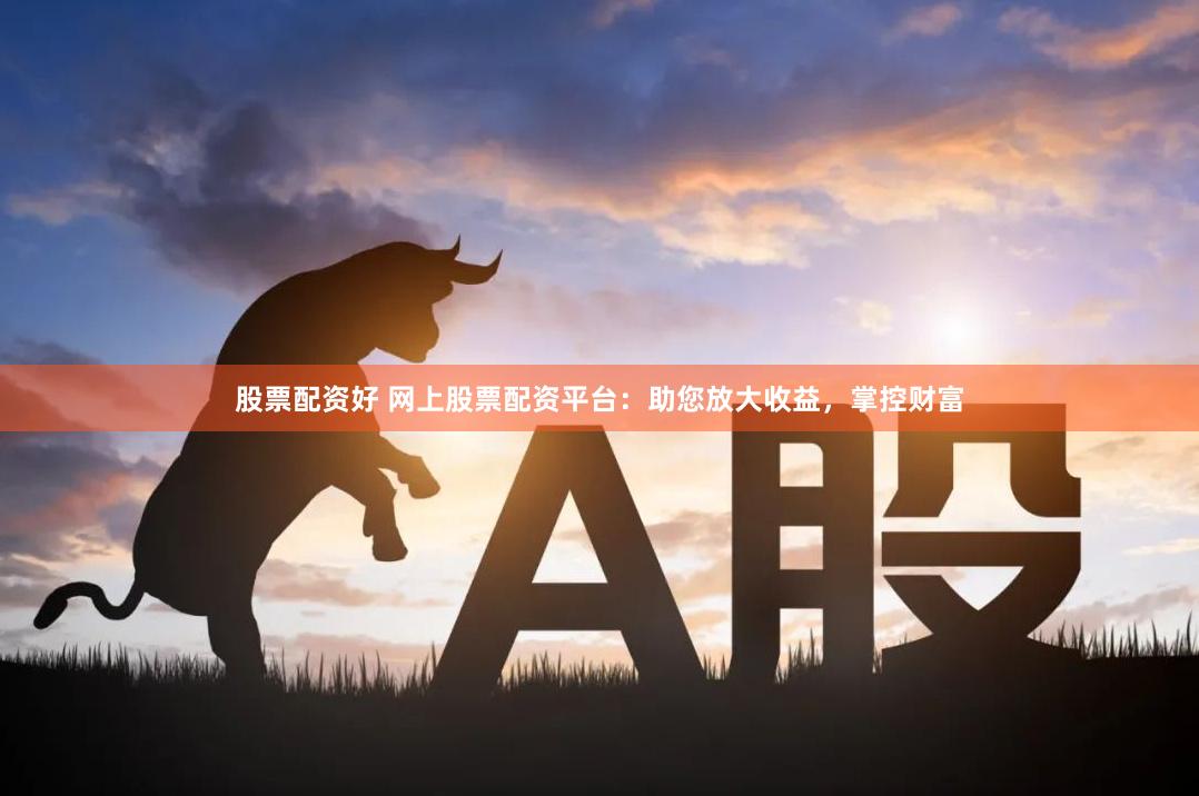 股票配资好 网上股票配资平台：助您放大收益，掌控财富