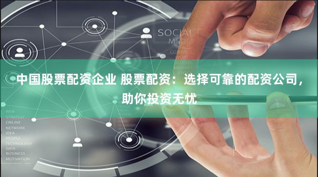 中国股票配资企业 股票配资：选择可靠的配资公司，助你投资无忧