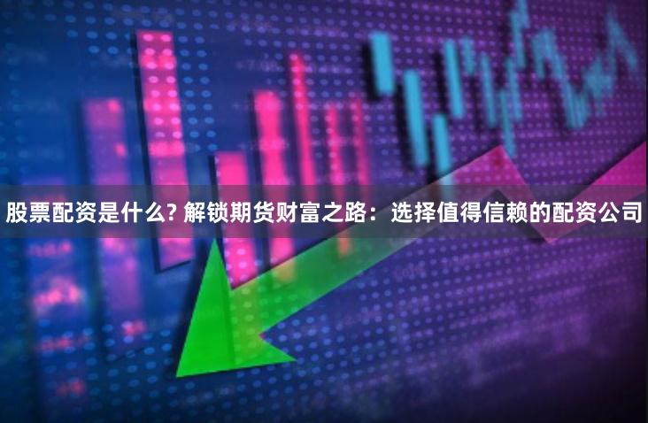 股票配资是什么? 解锁期货财富之路：选择值得信赖的配资公司