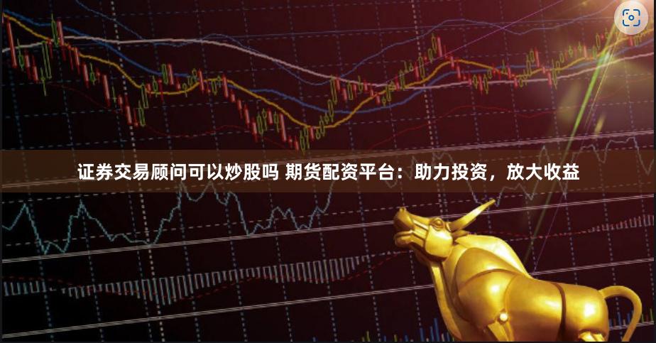 证券交易顾问可以炒股吗 期货配资平台：助力投资，放大收益