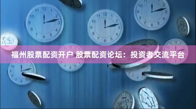 福州股票配资开户 股票配资论坛：投资者交流平台