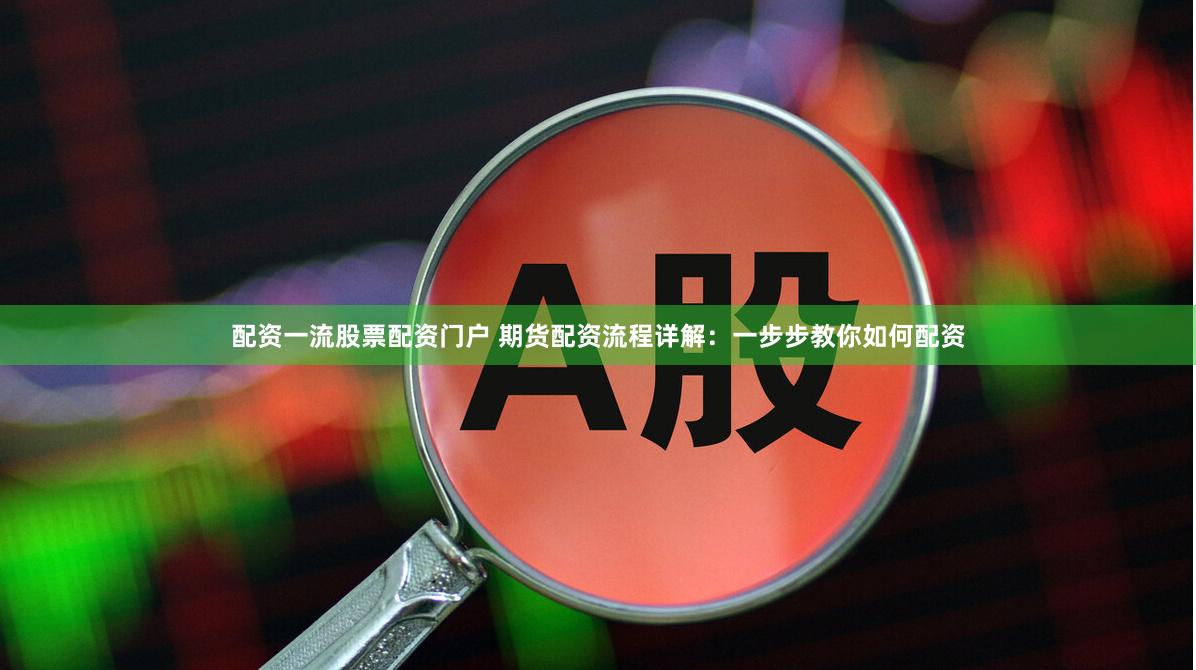 配资一流股票配资门户 期货配资流程详解：一步步教你如何配资